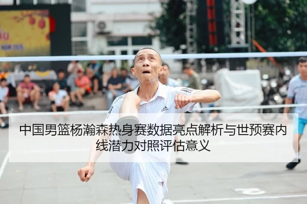 中国男篮杨瀚森热身赛数据亮点解析与世预赛内线潜力对照评估意义